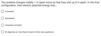 Two positive charges initially 1 m apart move so that they end up 2 m apart. In the final
configuration, their electric potential energy has...
O increased
decreased
O remained constant
O [It depends on how they moved to their new positions.]
