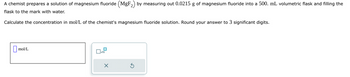 A chemist prepares a solution of magnesium fluoride (MgF₂) by measuring out 0.0215 g of magnesium fluoride into a 500. mL volumetric flask and filling the
flask to the mark with water.
Calculate the concentration in mol/L of the chemist's magnesium fluoride solution. Round your answer to 3 significant digits.
mol/L
x10
X