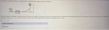 As shown in the figure below, a 2.25 kg block is released from rest on a ramp of height h
When the block is released, it slides without friction to the bottom of the ramp, and then continues across a surface that is frictionless except for a rough patch of width 15.0 cm that has a coefficient
of kinetic friction - 0.750. Find h (in m) such that the block's speed after crossing the rough patch is 3.10 m/s.
Additional Materials
muh puch
mining
15.0 cm
Reading