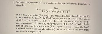 3. Suppose temperature °F in a region of 3-space, measured in meters, is
given by
T =
100
1+ (x − 3)² + y² + (z + 2)²
and a bug is a point (2, 1,-1). (a) What direction should the bug fly
when attracted to heat? (b) Find the components of a vector that starts
at (2, 1, -1) and ends at (3, 0, -2). Is this in the same direction as the
previous answer? Physically, why fly towards (3,0,-2)? (c) What is the
rate of change of temperature at (2, 1, -1) when flying towards the heat?
(decimal answer and include units) (d) What direction is the most rapid
decrease in temperature?