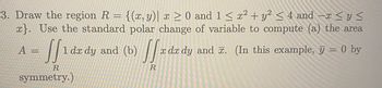 -x≤ y ≤
3. Draw the region R = {(x, y)| x ≥ 0 and 1 ≤ x² + y² ≤ 4 and
x}. Use the standard polar change of variable to compute (a) the area
SS 1 dx dy and (b)
R
symmetry.)
A =
Sfx dx dy
x dx dy and x. (In this example, y = 0 by
R