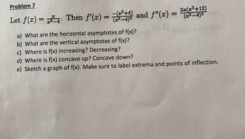 Problem 7
Let f(x) = . Then f'(x) = =(2²+4) and f"(x) = 20(22413)
2x(x²+12)
mi)
a) What are the horizontal asymptotes of f(x)?
b) What are the vertical asymptotes of f(x)?
c) Where is f(x) increasing? Decreasing?
d) Where is f(x) concave up? Concave down?
e) Sketch a graph of f(x). Make sure to label extrema and points of inflection.