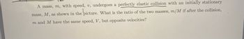 A mass, m, with speed, v, undergoes a perfectly elastic collision with an initially stationary
I
mass, M, as shown in the picture. What is the ratio of the two masses, m/M if after the collision,
m and M have the same speed, V, but opposite velocities?