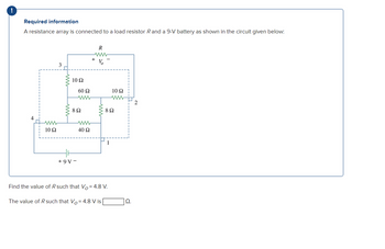 !
Required information
A resistance array is connected to a load resistor R and a 9-V battery as shown in the circuit given below:
3
R
www
V
10 Ω
60 Ω
10 Ω
ww
2
802
802
10 Ω
40 Ω
1
+9V-
Find the value of R such that Vo= 4.8 V.
The value of R such that Vo = 4.8 V is
Ω.