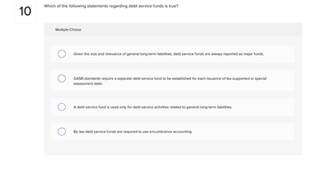 10
Which of the following statements regarding debt service funds is true?
Multiple Choice
O
Given the size and relevance of general long-term liabilities, debt service funds are always reported as major funds.
GASB standards require a separate debt service fund to be established for each issuance of tax-supported or special
assessment debt.
A debt service fund is used only for debt service activities related to general long-term liabilities.
By law debt service funds are required to use encumbrance accounting.