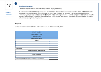 17
Part 3 of 3
Required information
[The following information applies to the questions displayed below.]
As of December 31, 2022, Sandy Beach had $9,500,000 in 3 percent serial bonds outstanding. Cash of $509,000 is the
debt service fund's only asset as of December 31, 2022, and there are no liabilities. The serial bonds pay interest
semiannually on January 1 and July 1, with $500,000 in bonds being retired on each interest payment date. Resources for
payment of interest are transferred from the General Fund, and the debt service fund levies property taxes in an amount
sufficient to cover principal payments.
Required
c. Prepare a balance sheet for the debt service fund as of December 31, 2023.
Total Assets
SANDY BEACH
Debt Service Fund
Balance Sheet
December 31, 2023
Assets
Deferred Inflows of Resources
Fund Balances
Total Deferred Inflows of Resources and Fund Balance