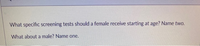 What specific screening tests should a female receive starting at age? Name two.
What about a male? Name one.
