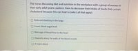 The nurse discussing diet and nutrition in the workplace with a group of women in
their early adult years cautions them to decrease their intake of foods that contain
cholesterol because this can lead to (select all that apply):
Reduced elasticity in the lungs
Lower blood sugar level
O Blockage of blood flow to the heart
O Deposits along the walls of the blood vessels
O A heart attack
