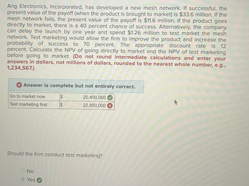 Ang Electronics, Incorporated, has developed a new mesh network. If successful, the
present value of the payoff (when the product is brought to market) is $33.6 million. If the
mesh network fails, the present value of the payoff is $11.6 million. If the product goes
directly to market, there is a 40 percent chance of success. Alternatively, the company
can delay the launch by one year and spend $1.26 million to test market the mesh
network. Test marketing would allow the firm to improve the product and increase the
probability of success to 70 percent. The appropriate discount rate is 12
percent. Calculate the NPV of going directly to market and the NPV of test marketing
before going to market. (Do not round intermediate calculations and enter your
answers in dollars, not millions of dollars, rounded to the nearest whole number, e.g.,
1,234,567.)
Answer is complete but not entirely correct.
Go to market now
$
Test marketing first IS
20,400,000
22,850,000
Should the firm conduct test marketing?
No
Yes