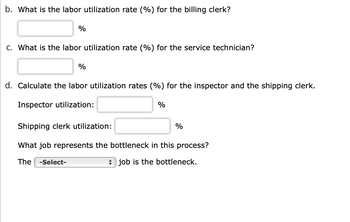 **Labor Utilization Rate Assessment**

**b. Billing Clerk Utilization:**
- Calculate the labor utilization rate (%) for the billing clerk.
- Input your answer in the text box provided.

**c. Service Technician Utilization:**
- Calculate the labor utilization rate (%) for the service technician.
- Input your answer in the text box provided.

**d. Inspector and Shipping Clerk Utilization:**
- Calculate the labor utilization rates (%) for the following roles:
  - Inspector Utilization: Input your answer in the text box provided.
  - Shipping Clerk Utilization: Input your answer in the text box provided.

**Identifying the Bottleneck:**
- Determine which job represents the bottleneck in this process.
- Use the dropdown menu to select the job you believe is the bottleneck.