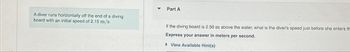 A diver runs horizontally off the end of a diving
board with an initial speed of 2.15 m/s.
Part A
If the diving board is 2.50 m above the water, what is the diver's speed just before she enters th
Express your answer in meters per second.
View Available Hint(s)