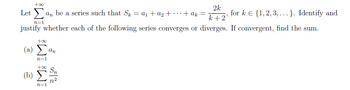 +∞o
Letan be a series such that Sk = a₁ + a₂ +
+ak =
2k
k+2'
for k € {1,2,3,...}. Identify and
n=1
justify whether each of the following series converges or diverges. If convergent, find the sum.
+∞o
(2) Σ
an
n=1
+∞o Sn
(b)
n²
n=1