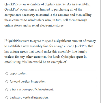 QuickPics is an assembler of digital cameras. As an assembler,
QuickPics' operations are limited to purchasing all of the
components necessary to assemble the cameras and then selling
these cameras to wholesalers who, in turn, sell them through
online stores and in retail electronics stores.
If QuickPics were to agree to spend a significant amount of money
to establish a new assembly line for a large client, QuickPro, that
has unique needs that would make this assembly line largely
useless for any other customer, the funds Quickpics spent in
establishing this line would be an example of
opportunism.
O forward vertical integration.
a transaction-specific investment.
O backward vertical integration.
