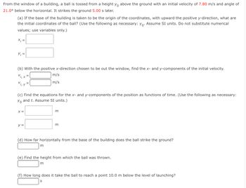 From the window of a building, a ball is tossed from a height \( y_0 \) above the ground with an initial velocity of 7.80 m/s and angle of 21.0° below the horizontal. It strikes the ground 5.00 s later.

**(a)** If the base of the building is taken to be the origin of the coordinates, with upward the positive y-direction, what are the initial coordinates of the ball? (Use the following as necessary: \( y_0 \). Assume SI units. Do not substitute numerical values; use variables only.)

\[
x_i = \_\_\_
\]
\[
y_i = \_\_\_
\]

**(b)** With the positive x-direction chosen to be out the window, find the x- and y-components of the initial velocity.

\[
v_{i,x} = \_\_\_ \text{ m/s}
\]
\[
v_{i,y} = \_\_\_ \text{ m/s}
\]

**(c)** Find the equations for the x- and y-components of the position as functions of time. (Use the following as necessary: \( y_0 \) and \( t \). Assume SI units.)

\[
x = \_\_\_ \text{ m}
\]
\[
y = \_\_\_ \text{ m}
\]

**(d)** How far horizontally from the base of the building does the ball strike the ground?

\[
\_\_\_ \text{ m}
\]

**(e)** Find the height from which the ball was thrown.

\[
\_\_\_ \text{ m}
\]

**(f)** How long does it take the ball to reach a point 10.0 m below the level of launching?

\[
\_\_\_ \text{ s}
\]