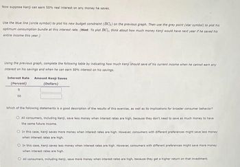 Now suppose Kenji can earn 50% real interest on any money he saves.
Use the blue line (circle symbol) to plot his new budget constraint (BC₂) on the previous graph. Then use the grey point (star symbol) to plot his
optimum consumption bundle at this interest rate. (Hint: To plot BC₁, think about how much money Kenji would have next year if he saved his
entire income this year.)
Using the previous graph, complete the following table by indicating how much Kenji should save of his current income when he cannot earn any
interest on his savings and when he can earn 50% interest on his savings.
Interest Rate Amount Kenji Saves
(Percent)
(Dollars)
0
50
Which of the following statements is a good description of the results of this exercise, as well as its implications for broader consumer behavior?
All consumers, including Kenji, save less money when interest rates are high, because they don't need to save as much money to have
the same future income.
In this case, Kenji saves more money when interest rates are high. However, consumers with different preferences might save less money
when interest rates are high.
In this case, Kenji saves less money when interest rates are high. However, consumers with different preferences might save more money
when interest rates are high...
O All consumers, including Kenji, save more money when interest rates are high, because they get a higher return on that investment.
