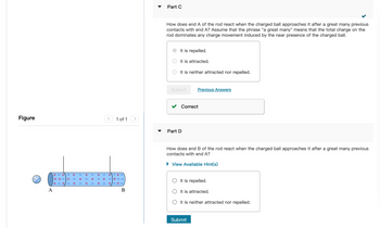 Figure
(0
A
+-+
++
+-+
+
1+1
1+
+1+
+
+
1 of 1
+
1+
+1+
+/-+-
B
Part C
How does end A of the rod react when the charged ball approaches it after a great many previous
contacts with end A? Assume that the phrase "a great many" means that the total charge on the
rod dominates any charge movement induced by the near presence of the charged ball.
It is repelled.
It is attracted.
It is neither attracted nor repelled.
Submit
Correct
Part D
Previous Answers
How does end B of the rod react when the charged ball approaches it after a great many previous
contacts with end A?
► View Available Hint(s)
It is repelled.
It is attracted.
It is neither attracted nor repelled.
Submit