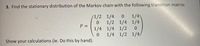 3. Find the stationary distribution of the Markov chain with the following transition matrix:
1/4
1/2 1/4 1/4
1/4 1/4 1/2
1/4 1/2 1/4/
/1/2 1/4
P D
Show your calculations (ie. Do this by hand).
