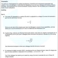 Scenario:
You work as a Test Engineer for a global manufacturer of electrical and mechanical components and
systems. Your Line Manager is responsible for delegating to you and your colleagues the testing of theory,
principles, and hypotheses from several worldwide company divisions, She has asked you to undertake a
series of such evaluations.
Activity:
Part 1:
a) The power (P) dissipated in a resistor (R) which is subjected to a voltage (V) across its terminals is
given by the well-known formula;
P =
R
Since you are new to the company your new Line Manager is unsure of your capabilities, and has
asked you to use the dimensions of P and V to determine the dimensions of R.
b) A guitar string, made by your Musical Instruments division, has mass (m), length (I) and tension (F). It
is proposed by one of your junior colleagues that a formula for the period of vibration (t) of the string
might be;
t = 2n
Use dimensional analysis to show your colleague that this formula is incorrect.
c) An analogue-to-digital converter (ADC), manufactured by your Signals division, takes 20 voltage sam-
ples of a ramp waveform, measured in mv, as follows... 2, 4, 6, 8, 10 ..40
Your Test colleague has asked you to assist by using a formula to calculate the sum of these 20
voltage samples.
