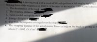 A moving truck with a speed of 90 km/h perform a full stop by applying a
braking force of the magnitude of 6900 N. if the mass of the truck is 2300 kg then determ
1. The deceleration of the truck
2. The stopping distances
3. Time needed to stop the truck
4. Energy dissipated
5. The brake horsepower averaged over the stop
6. The stopping distance if the aerodynamic forces acting on the truck is giving as F
where C = 0.05 (N.s/m2)
2.
