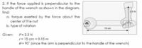 2. If the force applied is perpendicular to the
handle of the wrench as shown in the diagram.
find:
a. torque exerted by the force about the
center of the nut
b. type of rotation
15 cm
Given:
F= 2.5 N
r= 15 cm = 0.15 m
e= 90 (since the arm is perpendicular to the handle of the wrench)
