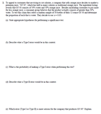 2. To appeal to customers that are trying to cut calories, a company that sells orange juice decides to market a
premium juice, "OJ 50", which has half as many calories as traditional orange juice. The ingredient listing
reveals that OJ 50 consists of 50% water and 50% orange juice. Besides misleading customers to pay more
for less orange juice, a consumer group believes that the product actually consists of greater than 50%
water. To test this claim they select a random sample of 50 bottles of their 52-ounce OJ 50 and detemine
the proportion of each that is water. They decide to use a=0.05.
(a) State appropriate hypotheses for performing a significance test.
(b) Describe what a Type I error would be in this context.
(c) What is the probability of making a Type I eror when performing this test?
(d) Describe what a Type II error would be in this context.
(e) Which error (Type I or Type II) is more serious for the company that produces OJ 50? Explain.
