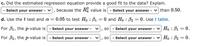 **c. Did the estimated regression equation provide a good fit to the data? Explain.**

- Select your answer - , because the \( R^2_a \) value is - Select your answer - than 0.50.

**d. Use the t test and \( \alpha = 0.05 \) to test \( H_0: \beta_1 = 0 \) and \( H_0: \beta_2 = 0 \). Use [t table](#).**

For \( \beta_1 \), the p-value is - Select your answer - , so - Select your answer - \( H_0: \beta_1 = 0 \).

For \( \beta_2 \), the p-value is - Select your answer - , so - Select your answer - \( H_0: \beta_2 = 0 \).