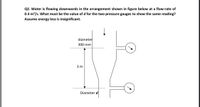 Q2. Water is flowing downwards in the arrangement shown in figure below at a flow-rate of
0.4 m³/s. What must be the value of d for the two pressure gauges to show the same reading?
Assume energy loss is insignificant.
diameter
300 mm
3 m
Diameter d
