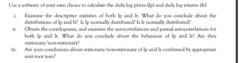 Use a software of your own choice to calculate the daily log prices (lp) and daily log returns (Ir)
i.
Examine the descriptive statistics of both lp and Ir. What do you conclude about the
distributions of lp and Ir? Is lp normally distributed? Is Ir normally distributed?
Obtain the correlograms, and examine the autocorrelations and partial autocorrelations for
both lp and Ir. What do you conclude about the behaviour of lp and Ir? Are they
stationary/non-stationary?
ii.
iii.
Are your conclusions about stationary/non-stationary of lp and lr confirmed by appropriate
unit root tests?