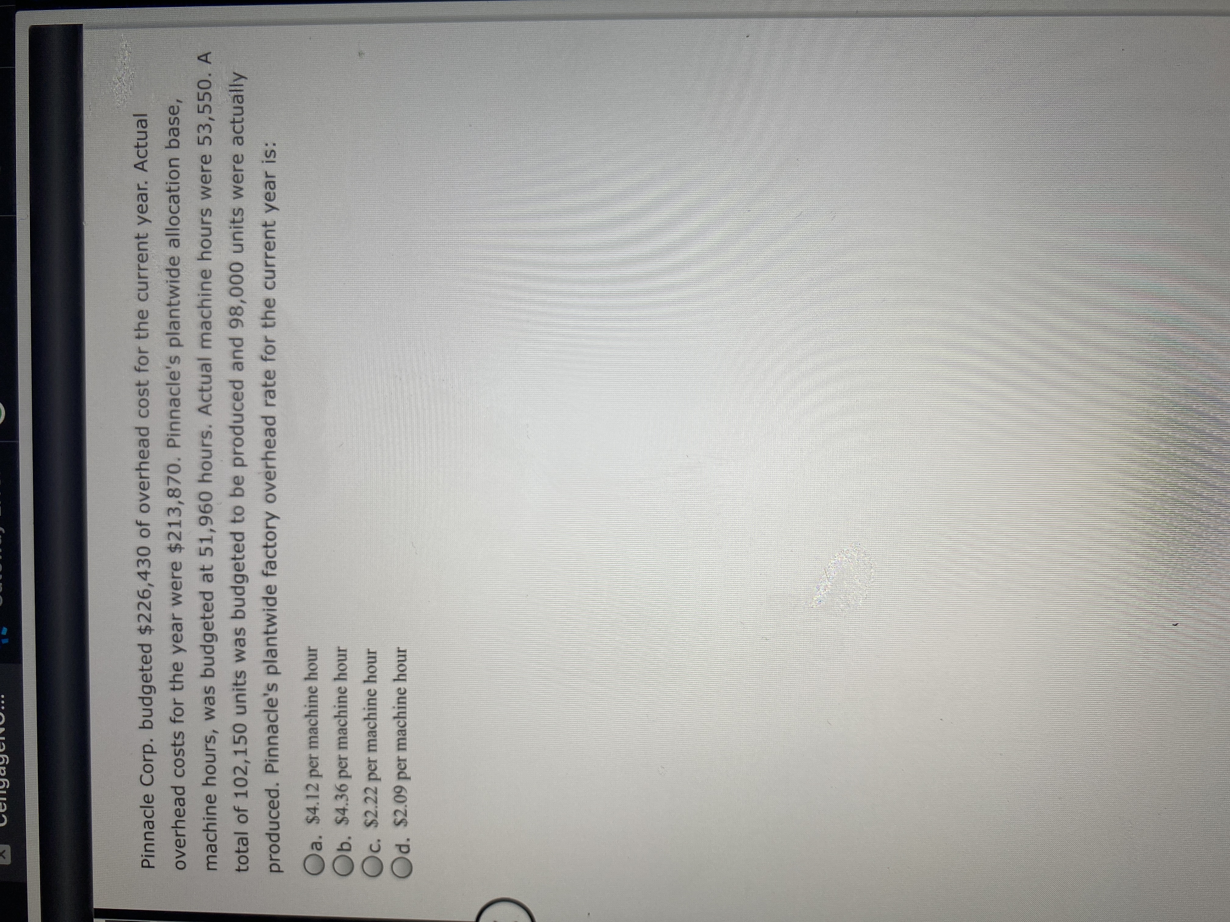Pinnacle Corp. budgeted $226,430 of overhead cost for the current year. Actual
overhead costs for the year were $213,870. Pinnacle's plantwide allocation base,
machine hours, was budgeted at 51,960 hours. Actual machine hours were 53,550. A
total of 102,150 units was budgeted to be produced and 98,000 units were actually
produced. Pinnacle's plantwide factory overhead rate for the current year is:
Oa. $4.12 per machine hour
Ob. $4.36 per machine hour
Oc. $2.22 per machine hour
Od. $2.09 per machine hour
