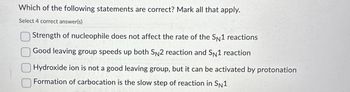 Which of the following statements are correct? Mark all that apply.
Select 4 correct answer(s)
Strength of nucleophile does not affect the rate of the SN1 reactions
Good leaving group speeds up both SN2 reaction and SN1 reaction
Hydroxide ion is not a good leaving group, but it can be activated by protonation
Formation of carbocation is the slow step of reaction in SN1