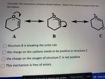 **Resonance Structures in Organic Chemistry**

Consider the resonance scheme shown below. Select the correct answer from the list below.

**Resonance Structures:**

A ⇄ B ⇄ C

- **Structure A**:
  - Benzene ring with one double bond and an oxygen atom with two lone pairs and a positive charge.
  - One lone pair of electrons on the oxygen moves to form a double bond with the adjacent carbon, while the double bond between carbon and the other carbon shifts to form a double bond between the adjacent carbon atoms.

- **Structure B**: 
  - Benzene ring with a double bond between the oxygen and the carbon, and an extra single bond connected to a negatively charged carbon.
  - Double-headed arrow indicates resonance.
  - One of the lone pairs from the negatively charged carbon moves to form another double bond within the ring, the double bond between the ring carbon and the oxygen shifts to position the lone pairs back on the oxygen, giving it a positive charge.

- **Structure C**: 
  - Benzene ring with an oxygen atom having three lone pairs and no charge, while the neighboring carbon adopts the positive charge due to the shift of electrons.
  
**Possible Answers:**

1. Structure B is breaking the octet rule.
2. The charge on the carbons needs to be positive in structure C.
3. The charge on the oxygen of structure C is not positive.
4. This mechanism is free of errors.

### Diagram Explanation:

- **Diagram A**: 
  The arrow represents the movement of electrons to form resonance structure B. Specifically, one lone pair on the oxygen forms a double bond, and the existing double bond shifts to an adjacent position.

- **Diagram B**: 
  The double-headed arrows between structures indicate resonance. The negative charge on the carbon and the movement of these electrons forms the next resonance structure C by shifting bonds and charges in the ring.

- **Diagram C**: 
  In structure C, the oxygen atom holds a single bond with the adjacent carbon, while that carbon holds a positive charge due to the movement of electrons forming stable resonance structures within the compound.

Make sure to review such mechanisms to ensure accurate understanding of the resonance forms in organic molecules.

**Select the correct answer from the provided options.**