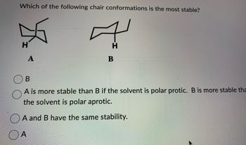 ### Chair Conformations Stability Question

**Question:**
Which of the following chair conformations is the most stable?

**Diagrams:**

1. **A** (Equatorial Position) - A cyclohexane chair conformation with hydrogen (H) in the equatorial position.
   
2. **B** (Axial Position) - A cyclohexane chair conformation with hydrogen (H) in the axial position.
   
**Options:**
- ○ B
- ○ A is more stable than B if the solvent is polar protic. B is more stable than A if the solvent is polar aprotic.
- ○ A and B have the same stability.
- ○ A

**Explanation:**

In cyclohexane chair conformations, substituents in the equatorial position (diagram A) generally experience less steric hindrance compared to those in the axial position (diagram B). This typically makes the equatorial conformation more stable. However, the stability can also be influenced by the type of solvent, as mentioned in one of the given options.

**Note:**
For further understanding, consider the influence of different solvents and substituents on the stability of chair conformations. Generally, large substituents prefer the equatorial position to minimize 1,3-diaxial interactions.