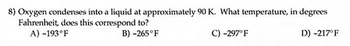 **Question 8: Temperature Conversion for Oxygen Condensation**

**Context:**
Oxygen condenses into a liquid at approximately 90 Kelvin (K). To understand this in terms of the Fahrenheit scale, we need to determine what temperature 90 K corresponds to in degrees Fahrenheit (°F).

**Question:**
At what temperature, in degrees Fahrenheit, does 90 K correspond to?

**Answer Choices:**
A) -193°F  
B) -265°F  
C) -297°F  
D) -217°F

To solve this problem, one must convert the temperature from Kelvin to Fahrenheit using the formula:

\[ °F = \frac{9}{5}(K - 273.15) + 32 \]

By applying this formula for K = 90:

1. Subtract 273.15 from 90:  
\[ 90 - 273.15 = -183.15 \]

2. Multiply the result by \(\frac{9}{5}\):  
\[ \frac{9}{5} \times (-183.15) = -329.67 \]

3. Add 32 to the result:  
\[ -329.67 + 32 = -297.67 \]

Thusly, when rounded, the temperature 90 K corresponds to approximately -298°F.

Therefore, the correct answer is:  
C) -297°F