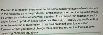 Predict In a reaction, there must be the same number of atoms of each element
in the reactants as in the products. For this reason, the chemical equation should
be written as a balanced chemical equation. For example, the reaction of sodium
->>> 2NaCl. Use coefficients to
and chlorine to produce salt is written as 2Na + Cl₂
write the reaction of burning iron in air as a balanced chemical equation.
Remember that you cannot change the subscripts in chemical formulas when
balancing chemical equations.