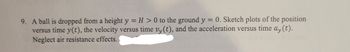 9. A ball is dropped from a height y = H > 0 to the ground y = 0. Sketch plots of the position
versus time y(t), the velocity versus time vy(t), and the acceleration versus time ay(t).
Neglect air resistance effects.