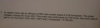 7. An electric motor with an efficiency of 80% has a power output of 4.00 horsepower. The power
company charges $0.15 per kWh. If the motor runs continuously for 3.00 hours, how much does it
cost to run the motor? (Hint: kWh = kW*h and 1 horsepower = 0.746 kW)