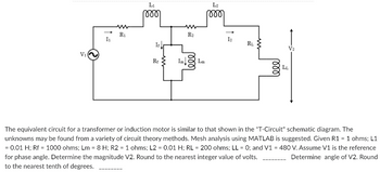 V₁
I₁
www
R₁
L₁
୮୪୪୪
If
Rf >
www
R₂
Im Lm
L2
୮୪୪୪
12
RL
1000
The equivalent circuit for a transformer or induction motor is similar to that shown in the "T-Circuit" schematic diagram. The
unknowns may be found from a variety of circuit theory methods. Mesh analysis using MATLAB is suggested. Given R1 = 1 ohms; L1
= 0.01 H; Rf = 1000 ohms; Lm = 8 H; R2 = 1 ohms; L2 = 0.01 H; RL = 200 ohms; LL = 0; and V1 = 480 V. Assume V1 is the reference
for phase angle. Determine the magnitude V2. Round to the nearest integer value of volts.
Determine angle of V2. Round
to the nearest tenth of degrees.