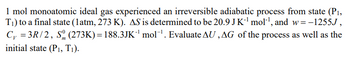 1 mol monoatomic ideal gas experienced an irreversible adiabatic process from state (P₁,
T₁) to a final state (1atm, 273 K). AS is determined to be 20.9 J K-¹ mol-¹, and w=-1255J,
C₁ = 3R/2, S (273K)= 188.3JK¯¹ mol-¹. Evaluate AU, AG of the process as well as the
m
initial state (P₁, T₁).