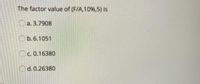 The factor value of (F/A,10%,5) is
a. 3.7908
Ob.6.1051
C. 0.16380
d. 0.26380
