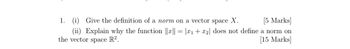 1. (i) Give the definition of a norm on a vector space X.
[5 Marks]
(ii) Explain why the function ||x|| = |x1 + x2| does not define a norm on
the vector space R².
[15 Marks]