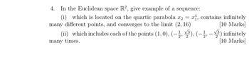 4. In the Euclidean space R2, give example of a sequence:
(i) which is located on the quartic parabola x2 = x1, contains infinitely
many different points, and converges to the limit (2, 16)
(ii) which includes each of the points (1, 0), (—½, ³), (−½,
many times.
2
[10 Marks]
³) infinitely
[10 Marks]