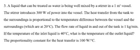 3. A liquid that can be treated as water is being well mixed by a stirrer in a 1 m' vessel.
The stirrer introduces 300 W of power into the vessel. The heat transfer from the tank to
the surroundings is proportional to the temperature difference between the vessel and the
surroundings (which are at 20°C). The flow rate of liquid in and out of the tank is 1 kg/min.
If the temperature of the inlet liquid is 40°C, what is the temperature of the outlet liquid?
The proportionality constant for the heat transfer is 100 W/°C.
