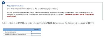 !
Required information
[The following information applies to the questions displayed below.]
For the following independent cases, determine whether economic income is present and, if so, whether it must be
included in gross income (i.e., is it realized and recognized for tax purposes?). (Leave no answers blank. Enter zero if
applicable.)
b. Ben sold stock for $14,750 and paid a sales commission of $295. Ben purchased the stock several years ago for $5,900.
Economic Income
Amount included in Gross Income
Amount