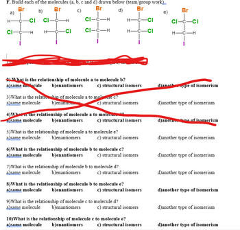 F. Build each of the molecules (a, b, c and d) drawn below (team/group work)__
Br
Br
Br
Br
b)
C)
d)
e)
CI-C-H
H- -C-CI
CI-C-H
H-C-CI
a)
H
CI-C-
-CI
-H
CI
H-
-H
-CI
2) What is the relationship of molecule a to molecule b?
a)same molecule b)enantiomers
c) structural isomers
3) What is the relationship of molecule a to molecure c?
a)same molecule b)enanuom
c) structural isomers
4) What is the relationship of molecule a to molecule
alsame molecule b)enantiomers
c) structural isomers
5)What is the relationship of molecule a to molecule e?
a)same molecule b)enantiomers
c) structural isomers
6) What is the relationship of molecule b to molecule c?
a)same molecule b)enantiomers
c) structural isomers
7)What is the relationship of molecule b to molecule d?
a)same molecule b)enantiomers
c) structural isomers
8) What is the relationship of molecule b to molecule e?
a)same molecule b)enantiomers
c) structural isomers
9)What is the relationship of molecule c to molecule d?
a)same molecule b)enantiomers
c) structural isomers
10) What is the relationship of molecule c to molecule e?
a)same molecule b)enantiomers
c) structural isomers
Br
CI-C-CI
H- -C-H
110
d)anoth
ype of isomerism
d)another type of isomerism
d)anon me of isomerism
d)another type of isomerism
d)another type of isomerism
d)another type of isomerism
d)another type of isomerism
d)another type of isomerism
d)another type of isomerism