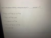 In a 1.2 M solution of HCIO4, a strong acid, [H30]=
and [OH]=
O a. g3 x 10-15 0-14 M
M; 1.0 x 1
O b.g3 x 10 15 M; 1.2 M
OC. 12 M 8.3 x 10-15
M
O d. 10 x 10-7 M 1.0 x 10 M
O e. 1.2 M; 1.2 M
