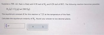 Suppose a 500. mL. flask is filled with 0.50 mol of H₂ and 0.20 mol of HCI. The following reaction becomes possible:
H₂(g) + Cl₂ (g) 2HCl(g)
1
The equilibrium constant K for this reaction is 7.23 at the temperature of the flask.
Calculate the equilibrium molarity of H₂. Round your answer to two decimal places.
M
X
Ś