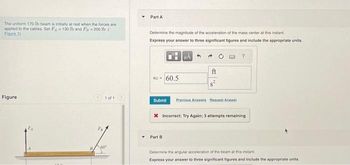 The uniform 170-lb beam is initially at rest when the forces are
applied to the cables. Set F4130 lb and F= 200 lb (
Figure 1)
Figure
1 of 1
60"
Part A
Determine the magnitude of the acceleration of the mass center at this instant
Express your answer to three significant figures and include the appropriate units.
GG = 60.5
Submit
4
Part B
ft
Previous Answers Request Answer
X Incorrect; Try Again; 3 attempts remainin
Determine the angular acceleration of the beam at this instant
Express your answer to three significant figures and include the appropriate units.