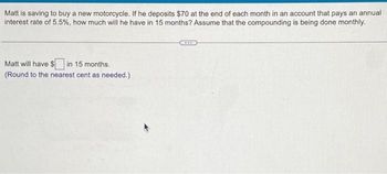 Matt is saving to buy a new motorcycle. If he deposits $70 at the end of each month in an account that pays an annual
interest rate of 5.5%, how much will he have in 15 months? Assume that the compounding is being done monthly.
Matt will have $ in 15 months.
(Round to the nearest cent as needed.)
***