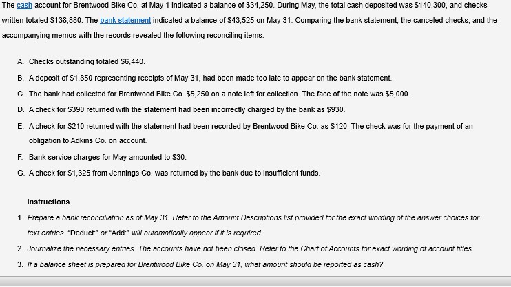 The cash account for Brentwood Bike Co. at May 1 indicated a balance of $34,250. During May, the total cash deposited was $140,300, and checks
written totaled $138,880. The bank statement indicated a balance of $43,525 on May 31. Comparing the bank statement, the canceled checks, and the
accompanying memos with the records revealed the following reconciling items:
A. Checks outstanding totaled $6,440.
B. A deposit of $1,850 representing receipts of May 31, had been made too late to appear on the bank statement.
C. The bank had collected for Brentwood Bike Co. $5,250 on a note left for collection. The face of the note was $5,000.
D. A check for $390 returned with the statement had been incorrectly charged by the bank as $930.
E. A check for $210 returned with the statement had been recorded by Brentwood Bike Co. as $120. The check was for the payment of an
obligation to Adkins Co. on account.
F. Bank service charges for May amounted to $30.
G. A check for $1,325 from Jennings Co. was returned by the bank due to insufficient funds.
Instructions
1. Prepare a bank reconciliation as of May 31. Refer to the Amount Descriptions list provided for the exact wording of the answer choices for
text entries. "Deduct:" or "Add:" will automatically appear if it is required.
2. Journalize the necessary entries. The accounts have not been closed. Refer to the Chart of Accounts for exact wording of account titles.
3. If a balance sheet is prepared for Brentwood Bike Co. on May 31, what amount should be reported as cash?
