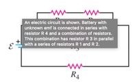 ww ww
An electric circuit is shown. Battery with
unknown emf is connected in series with
resistor R 4 and a combination of resistors.
This combination has resistor R 3 in parallel
with a series of resistors R 1 and R 2.
R4
